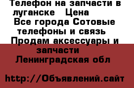 Телефон на запчасти в луганске › Цена ­ 300 - Все города Сотовые телефоны и связь » Продам аксессуары и запчасти   . Ленинградская обл.